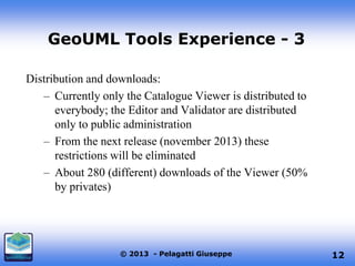GeoUML Tools Experience - 3
Distribution and downloads:
– Currently only the Catalogue Viewer is distributed to
everybody; the Editor and Validator are distributed
only to public administration
– From the next release (november 2013) these
restrictions will be eliminated
– About 280 (different) downloads of the Viewer (50%
by privates)

© 2013 - Pelagatti Giuseppe

12

 