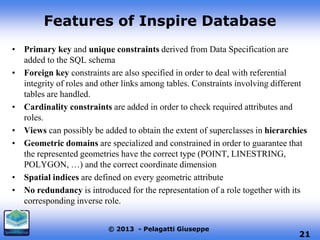 Features of Inspire Database
• Primary key and unique constraints derived from Data Specification are
added to the SQL schema
• Foreign key constraints are also specified in order to deal with referential
integrity of roles and other links among tables. Constraints involving different
tables are handled.
• Cardinality constraints are added in order to check required attributes and
roles.
• Views can possibly be added to obtain the extent of superclasses in hierarchies
• Geometric domains are specialized and constrained in order to guarantee that
the represented geometries have the correct type (POINT, LINESTRING,
POLYGON, …) and the correct coordinate dimension
• Spatial indices are defined on every geometric attribute
• No redundancy is introduced for the representation of a role together with its
corresponding inverse role.
© 2013 - Pelagatti Giuseppe

21

 