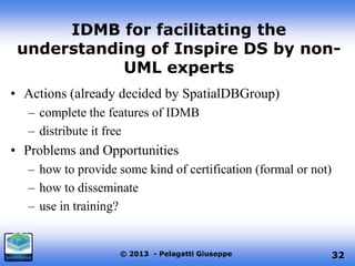 IDMB for facilitating the
understanding of Inspire DS by nonUML experts
• Actions (already decided by SpatialDBGroup)
– complete the features of IDMB
– distribute it free

• Problems and Opportunities
– how to provide some kind of certification (formal or not)
– how to disseminate
– use in training?

© 2013 - Pelagatti Giuseppe

32

 