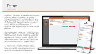 OdT pianificati
Demo
Impostati i parametri di selezione ed avviata la
ricerca, l’utente visualizzerà tutti gli OdT
pianificati disponibili. Selezionando uno degli
OdT disponibili, l’operatore potrà prenderlo in
carico, selezionando l’ubicazione di
provenienza e la quantità per la conferma del
prelievo.
L’operatore potrà effettuare il prelievo per più
OdT disponibili. Questa possibilità accelera le
operazioni di movimentazione poiché in un
solo trasferimento l’operatore può accorpare
più ordini ottimizzando il proprio lavoro.
Se il terminale è dotato di lettore ottico,
l’operatore potrà ancor più agevolmente
gestire le operazioni di compilazione.
 