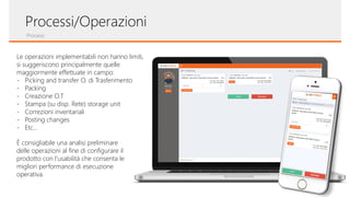 Processi
Processi/Operazioni
Le operazioni implementabili non hanno limiti,
si suggeriscono principalmente quelle
maggiormente effettuate in campo:
- Picking and transfer O. di Trasferimento
- Packing
- Creazione O.T
- Stampa (su disp. Rete) storage unit
- Correzioni inventariali
- Posting changes
- Etc…
È consigliabile una analisi preliminare
delle operazioni al fine di configurare il
prodotto con l’usabilità che consenta le
migliori performance di esecuzione
operativa.
 