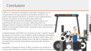 Conclusioni
K-WPis è un framework che Keytech ha pensato e sviluppato con la
consapevolezza che ogni azienda ha una propria struttura e una
propria organizzazione del lavoro e, pertanto, ogni implementazione
prevede una sessione conoscitiva del cliente preliminare.
E’ fondamentale conoscere ed interpretare l’organizzazione e la
segmentazione del lavoro sia sul piano della produzione che
sull’organizzazione magazzini del cliente in modo che la configurazione del
K-WPis sia ottimizzata e performante, ‘vestendo’ a pieno ogni processo
operativo aziendale.
L’implementazione del K-WPis non richiede particolari o specifici requisiti
tecnologici ed informatici; esso di adatta a qualsiasi apparato predisposto
alla navigazione web (connettività internet e browser web). Inoltre, non
partecipando direttamente all’elaborazione dei dati e/o database non ci
sono particolari necessità sulla potenza computazionale del device
adoperato.
Da perfetto compagno di lavoro, K-WPis consentirà con semplicità e
sicurezza ogni interazione sul sistema SAP, incluso la stampa di documenti.
 