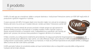 Il prodotto
In generale
K-WPis è la web app per smartphone, tablet e computer destinata a rivoluzionare l’interazione utente con l’ERP SAP negli ambiti di
produzione e gestione magazzino in azienda.
Ci piace associare al K-WPis l’immagine degli iconici biscottini inglesi non solo per la somiglianza
fonetica del nome ma anche per il risultato ottenuto: rendere più ‘dolce’ l’interazione utente-SAP.
La frenetica ed intensiva attività dei processi produttivi richiede sempre più agli operatori la
gestione diretta di processi informatizzati in completa mobilità. K-WPis risponde a pieno a
questa necessità fornendo un framework smart, multipiattaforma e soprattutto user-friendly per
gestire tutti i processi che animano linee produttive e magazzini all’interno di un’azienda.
K-Wpis consente una configurazione totalmente personalizzata che segua puntualmente l’organizzazione e le caratteristiche dei
processi aziendali propri dell’azienda. Ogni utente, una volta effettuato il login, potrà utilizzare K-WPis secondo un proprio profile di
configurazione e autorizzativo, specifico per la sua mansione, in modo da confinare l’operatività al solo proprio ambito, a vantaggio
della sicurezza dei dati e del sistema aziendale.
K-WPis permette l’utilizzo di connettività wireless ed input tramite lettore ottico se disponibili a seconda della configurazione
hardware del terminale utilizzato.
 
