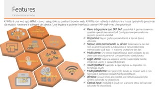 Features
K-WPis è una web app HTML-based: eseguibile su qualsiasi browser web, K-WPis non richiede installazioni e la sua operatività prescinde
da requisiti hardware e software del device. Una leggera e potente interfaccia utente-SAP real-time, che garantisce:
✓ Piena integrazione con ERP SAP: possibilità di gestire da remoto
qualsiasi operazione utente SAP. Configurazione personalizzata
secondo processi aziendali.
✓ Responsive: layout grafico autoadattante al tipo di device
utilizzato;
✓ Nessun dato memorizzato su device: l’elaborazione dei dati
non avviene fisicamente sul dispositivo e nessun dato resta
memorizzato su di esso -> massima protezione dei dati.
✓ Multi utente: uno stesso dispositivo può esser utilizzato da più
utenti con sessioni personali con accessibilità condizionata.
✓ Login utente: ciascuna sessione utente è autenticata tramite
credenziali userID e password dedicate.
✓ Touch feedback: supporto a input digitale su dispositivi con
tecnologia touch;
✓ Multi piattaforma: funzionamento basato su browser web e non
necessità di particolari requisiti hardware/software.
✓ Wireless: nessun limite alla mobilità, connettività sia wired che
wireless (secondo hw dispositivo).
✓ Optical input: modalità di input con scansione ottica dei barcode
(secondo hw dispositivo).
FULL
CUSTOMIZATION
MULTI-UTENTE
TOUCH-FEEDBACK
USER-LOG
FULL ERP SAP
INTEGRATION
WIRELESS
NO DATA
ON DEVICE
RESPONSIVE
MULTI
PIATTAFORMA
OPTICAL
SCAN
Caratteristiche tecniche
 