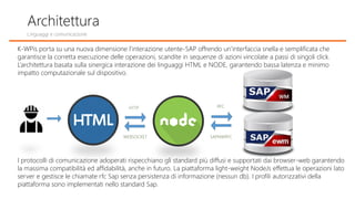 K-WPis porta su una nuova dimensione l’interazione utente-SAP offrendo un’interfaccia snella e semplificata che
garantisce la corretta esecuzione delle operazioni, scandite in sequenze di azioni vincolate a passi di singoli click.
L’architettura basata sulla sinergica interazione dei linguaggi HTML e NODE, garantendo bassa latenza e minimo
impatto computazionale sul dispositivo.
I protocolli di comunicazione adoperati rispecchiano gli standard più diffusi e supportati dai browser-web garantendo
la massima compatibilità ed affidabilità, anche in futuro. La piattaforma light-weight NodeJs effettua le operazioni lato
server e gestisce le chiamate rfc Sap senza persistenza di informazione (nessun db). I profili autorizzativi della
piattaforma sono implementati nello standard Sap.
Architettura
HTTP
WEBSOCKET
RFC
SAPNWRFC
Linguaggi e comunicazione
 