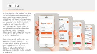 Grafica
Smartphone/Tablet/Palmari
K-Wpis su terminale mobile si adatta
dinamicamente alle dimensioni e alla
risoluzione video del dispositivo
adoperato dall’utente. L’adattamento
del layout grafico è ottimizzato in
modo da mantenere tutte le
informazioni ben visibili, con una
riorganizzazione ottimizzata delle
schermate, senza sacrificare
l’interazione dell’utente con pulsanti
e campi input/output .
La scelta cromatica effettuata è ad
elevato contrasto ed il rapporto
dimensionale fra tutti gli elementi
grafici consente una fruizione
comoda all’utente anche in
condizioni ambientali molto assolate
e polverose.
 