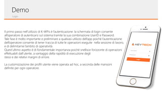Login
Demo
Il primo passo nell’utilizzo di K-WPis è l’autenticazione: la schermata di login consente
all’operatore di autenticarsi sul sistema tramite la sua combinazione UserID e Password.
Tale fase è molto importante e preliminare a qualsiasi utilizzo dell’app poiché l’autenticazione
dell’operatore consente di tener traccia di tutte le operazioni eseguite nella sessione di lavoro,
e di delimitarne l’ambito di operatività.
Quest’ultimo aspetto è di fondamentale importanza poiché snellisce l’orizzonte di operazioni
effettuabili dall’utente, a vantaggio della rapidità di esecuzione degli
stessi e dei relativi margini di errore.
La customizzazione dei profili utente viene operata ad hoc, a seconda delle mansioni
definite per ogni operatore.
 