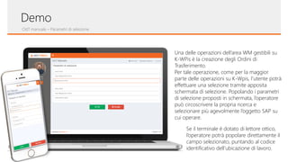 OdT manuale – Parametri di selezione
Demo
Una delle operazioni dell’area WM gestibili su
K-WPis è la creazione degli Ordini di
Trasferimento.
Per tale operazione, come per la maggior
parte delle operazioni su K-Wpis, l’utente potrà
effettuare una selezione tramite apposita
schermata di selezione. Popolando i parametri
di selezione proposti in schermata, l’operatore
può circoscrivere la propria ricerca e
selezionare più agevolmente l’oggetto SAP su
cui operare.
Se il terminale è dotato di lettore ottico,
l’operatore potrà popolare direttamente il
campo selezionato, puntando al codice
identificativo dell’ubicazione di lavoro.
 