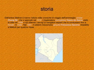 storia
Dell'antica Malindi si hanno notizie nelle cronache di viaggio dell'ammiraglio cinese
Zheng He, che vi approdò nel 1414. L'esploratore portoghese Vasco da Gama visitò
la città nel 1498 e qui ottenne i servigi di navigatori esperti che lo condussero fino a
Kerala, in India. Nel 1541, il celebre missionario gesuita Francesco Saverio risiedette
a Malindi per qualche mese.

 