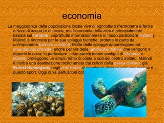 economia
La maggioranza della popolazione locale vive di agricoltura (l'entroterra è fertile
e ricco di acqua) e di pesca, ma l'economia della città è principalmente
basata sul turismo, soprattutto internazionale (e in modo particolare italiano).
Malindi è rinomata per le sue spiagge bianche, protette in parte da
un'imponente barriera corallina. Molte delle spiagge appartengono ad
aree naturali protette, anche per via delle tartarughe marine che vengono a
deporvi le uova; in particolare, i due parchi marini contigui di Watamu e
Malindi proteggono un ampio tratto di costa a sud del centro abitato. Malindi
è inoltre una destinazione molto amata dai cultori della pesca d'altura; già
Ernest Hemingway negli anni trenta vi soggiornò diverse volte per praticare
questo sport. Oggi ci va Berlusconi con l'amico Briatore.

 