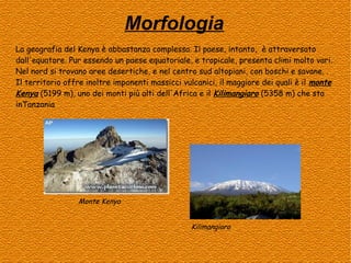 Morfologia
La geografia del Kenya è abbastanza complessa. Il paese, intanto, è attraversato
dall'equatore. Pur essendo un paese equatoriale, e tropicale, presenta climi molto vari.
Nel nord si trovano aree desertiche, e nel centro sud altopiani, con boschi e savane. .
Il territorio offre inoltre imponenti massicci vulcanici, il maggiore dei quali è il monte
Kenya (5199 m), uno dei monti più alti dell'Africa e il Kilimangiaro (5358 m) che sta
inTanzania

Monte Kenya
Kilimangiaro

 