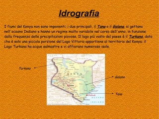 Idrografia
I fiumi del Kenya non sono imponenti; i due principali, il Tana e il Galana, si gettano
nell'oceano Indiano e hanno un regime molto variabile nel corso dell'anno, in funzione
dalla frequenza delle precipitazioni piovose. Il lago più vasto del paese è il Turkana, dato
che è solo una piccola porzione del Lago Vittoria appartiene al territorio del Kenya; il
Lago Turkana ha acque salmastre e vi affiorano numerose isole.

Turkana
Galana

Tana

 