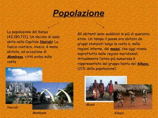 Popolazione
La popolazione del Kenya
(43.180.721). Un decimo di essa
abita nella Capitale Nairobi. La
fascia costiera, invece, è meno
abitata, ad eccezione di
Mombasa, città araba sulla
costa

Gli abitanti sono suddivisi in più di quaranta
etnie. Un tempo il paese era abitato da
gruppi stanziati lungo la costa e, nelle
regioni interne, dai masai, che oggi vivono
soprattutto nelle regioni meridionali.
Attualmente l’etnia più numerosa è
rappresentata dal gruppo bantu dei kikuyu,
(21% della popolazione)

Masai

Nairobi
Mombasa

Kikuyu

 