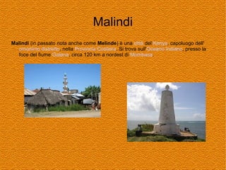 Malindi
Malindi (in passato nota anche come Melinde) è una città del Kenya, capoluogo dell'
omonimo distretto, nella Provincia Costiera. Si trova sull'Oceano Indiano, presso la
foce del fiume Galana, circa 120 km a nordest di Mombasa.

 