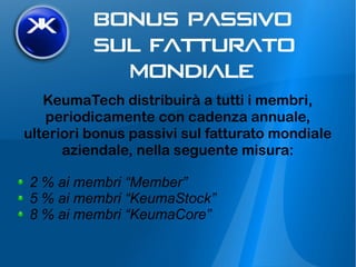 KeumaTech distribuirà a tutti i membri,
periodicamente con cadenza annuale,
ulteriori bonus passivi sul fatturato mondiale
aziendale, nella seguente misura:
2 % ai membri “Member”
5 % ai membri “KeumaStock”
8 % ai membri “KeumaCore”
 