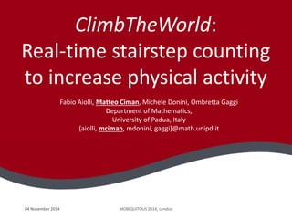 04 November 2014 MOBIQUITOUS 2014, London
ClimbTheWorld:
Real-time stairstep counting
to increase physical activity
Fabio Aiolli, Matteo Ciman, Michele Donini, Ombretta Gaggi
Department of Mathematics,
University of Padua, Italy
{aiolli, mciman, mdonini, gaggi}@math.unipd.it
 