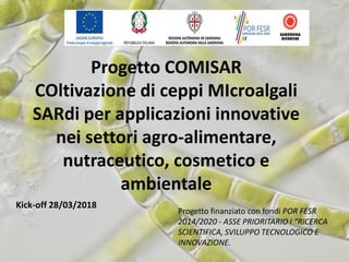 Progetto COMISAR
COltivazione di ceppi MIcroalgali
SARdi per applicazioni innovative
nei settori agro-alimentare,
nutraceutico, cosmetico e
ambientale
Kick-off 28/03/2018
Progetto finanziato con fondi POR FESR
2014/2020 - ASSE PRIORITARIO I “RICERCA
SCIENTIFICA, SVILUPPO TECNOLOGICO E
INNOVAZIONE.
 