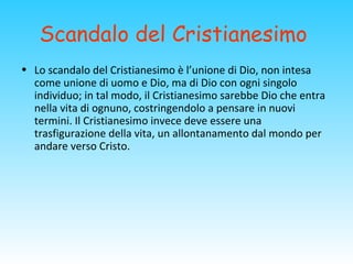 Scandalo del Cristianesimo
• Lo scandalo del Cristianesimo è l’unione di Dio, non intesa
come unione di uomo e Dio, ma di Dio con ogni singolo
individuo; in tal modo, il Cristianesimo sarebbe Dio che entra
nella vita di ognuno, costringendolo a pensare in nuovi
termini. Il Cristianesimo invece deve essere una
trasfigurazione della vita, un allontanamento dal mondo per
andare verso Cristo.
 
