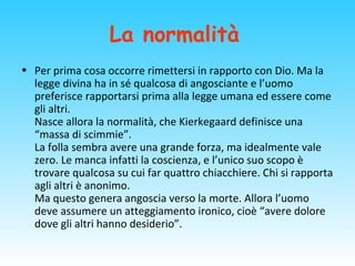 La normalità
• Per prima cosa occorre rimettersi in rapporto con Dio. Ma la
legge divina ha in sé qualcosa di angosciante e l’uomo
preferisce rapportarsi prima alla legge umana ed essere come
gli altri.
Nasce allora la normalità, che Kierkegaard definisce una
“massa di scimmie”.
La folla sembra avere una grande forza, ma idealmente vale
zero. Le manca infatti la coscienza, e l’unico suo scopo è
trovare qualcosa su cui far quattro chiacchiere. Chi si rapporta
agli altri è anonimo.
Ma questo genera angoscia verso la morte. Allora l’uomo
deve assumere un atteggiamento ironico, cioè “avere dolore
dove gli altri hanno desiderio”.
 