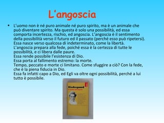 L’angoscia
• L’uomo non è né puro animale né puro spirito, ma è un animale che
può diventare spirito. Ma questa è solo una possibilità, ed essa
comporta incertezza, rischio, ed angoscia. L’angoscia è il sentimento
della possibilità verso il futuro ed il passato (perché esso può ripetersi).
Essa nasce verso qualcosa di indeterminato, come la libertà.
L’angoscia prepara alla fede, poiché essa è la certezza di tutte le
possibilità, e ci libera dalle paure.
Essa rende possibile l’esistenza di Dio.
Essa porta al fallimento estremo: la morte.
Tempo, peccato e morte ci limitano. Come sfuggire a ciò? Con la fede,
che è la piena fiducia in Dio.
Essa fa infatti capo a Dio, ed Egli va oltre ogni possibilità, perché a lui
tutto è possibile.
 