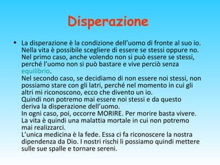 Disperazione
• La disperazione è la condizione dell’uomo di fronte al suo io.
Nella vita è possibile scegliere di essere se stessi oppure no.
Nel primo caso, anche volendo non si può essere se stessi,
perché l’uomo non si può bastare e vive perciò senza
equilibrio.
Nel secondo caso, se decidiamo di non essere noi stessi, non
possiamo stare con gli latri, perché nel momento in cui gli
altri mi riconoscono, ecco che divento un io.
Quindi non potremo mai essere noi stessi e da questo
deriva la disperazione dell’uomo.
In ogni caso, poi, occorre MORIRE. Per morire basta vivere.
La vita è quindi una malattia mortale in cui non potremo
mai realizzarci.
L’unica medicina è la fede. Essa ci fa riconoscere la nostra
dipendenza da Dio. I nostri rischi li possiamo quindi mettere
sulle sue spalle e tornare sereni.
 