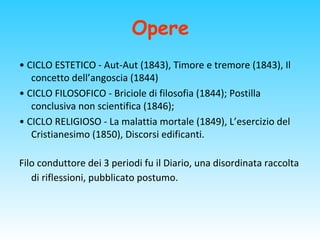 Opere
• CICLO ESTETICO - Aut-Aut (1843), Timore e tremore (1843), Il
concetto dell’angoscia (1844)
• CICLO FILOSOFICO - Briciole di filosofia (1844); Postilla
conclusiva non scientifica (1846);
• CICLO RELIGIOSO - La malattia mortale (1849), L’esercizio del
Cristianesimo (1850), Discorsi edificanti.
Filo conduttore dei 3 periodi fu il Diario, una disordinata raccolta
di riflessioni, pubblicato postumo.
 
