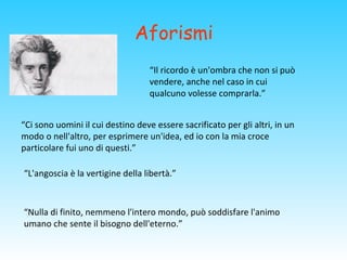 Aforismi
“Ci sono uomini il cui destino deve essere sacrificato per gli altri, in un
modo o nell'altro, per esprimere un'idea, ed io con la mia croce
particolare fui uno di questi.”
“L'angoscia è la vertigine della libertà.”
“Nulla di finito, nemmeno l'intero mondo, può soddisfare l'animo
umano che sente il bisogno dell'eterno.”
“Il ricordo è un'ombra che non si può
vendere, anche nel caso in cui
qualcuno volesse comprarla.”
 