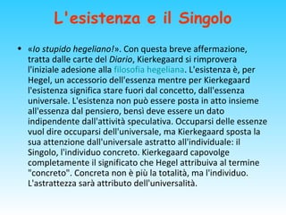 L'esistenza e il Singolo
• «Io stupido hegeliano!». Con questa breve affermazione,
tratta dalle carte del Diario, Kierkegaard si rimprovera
l'iniziale adesione alla filosofia hegeliana. L'esistenza è, per
Hegel, un accessorio dell'essenza mentre per Kierkegaard
l'esistenza significa stare fuori dal concetto, dall'essenza
universale. L'esistenza non può essere posta in atto insieme
all'essenza dal pensiero, bensì deve essere un dato
indipendente dall'attività speculativa. Occuparsi delle essenze
vuol dire occuparsi dell'universale, ma Kierkegaard sposta la
sua attenzione dall'universale astratto all'individuale: il
Singolo, l'individuo concreto. Kierkegaard capovolge
completamente il significato che Hegel attribuiva al termine
"concreto". Concreta non è più la totalità, ma l'individuo.
L'astrattezza sarà attributo dell'universalità.
 