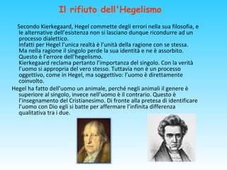 Il rifiuto dell'Hegelismo
Secondo Kierkegaard, Hegel commette degli errori nella sua filosofia, e
le alternative dell’esistenza non si lasciano dunque ricondurre ad un
processo dialettico.
Infatti per Hegel l’unica realtà è l’unità della ragione con se stessa.
Ma nella ragione il singolo perde la sua identità e ne è assorbito.
Questo è l’errore dell’hegelismo.
Kierkegaard reclama pertanto l’importanza del singolo. Con la verità
l’uomo si appropria del vero stesso. Tuttavia non è un processo
oggettivo, come in Hegel, ma soggettivo: l’uomo è direttamente
coinvolto.
Hegel ha fatto dell’uomo un animale, perché negli animali il genere è
superiore al singolo, invece nell’uomo è il contrario. Questo è
l’insegnamento del Cristianesimo. Di fronte alla pretesa di identificare
l’uomo con Dio egli si batte per affermare l’infinita differenza
qualitativa tra i due.
 