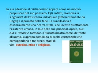 La sua adesione al cristianesimo appare come un motivo
propulsore del suo pensiero. Egli, infatti, rivendica la
singolarità dell'esistenza individuale (differentemente da
Hegel) e il primato della fede. La sua filosofia è
essenzialmente una ricerca vitale, che investe direttamente
l'esistenza umana. In due delle sue principali opere, Aut-
Aut e Timore e Tremore, il filosofo mostra come, di fronte
all'uomo, si aprano possibilità di scelta esistenziale che
corrispondono a tre precisi stadi di
vita: estetico, etico e religioso.
 