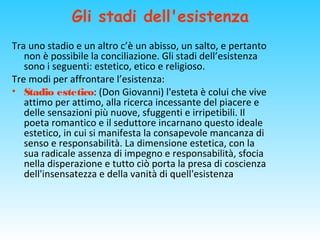 Gli stadi dell'esistenza
Tra uno stadio e un altro c’è un abisso, un salto, e pertanto
non è possibile la conciliazione. Gli stadi dell’esistenza
sono i seguenti: estetico, etico e religioso.
Tre modi per affrontare l’esistenza:
• Stadio estetico: (Don Giovanni) l'esteta è colui che vive
attimo per attimo, alla ricerca incessante del piacere e
delle sensazioni più nuove, sfuggenti e irripetibili. Il
poeta romantico e il seduttore incarnano questo ideale
estetico, in cui si manifesta la consapevole mancanza di
senso e responsabilità. La dimensione estetica, con la
sua radicale assenza di impegno e responsabilità, sfocia
nella disperazione e tutto ciò porta la presa di coscienza
dell'insensatezza e della vanità di quell'esistenza
 