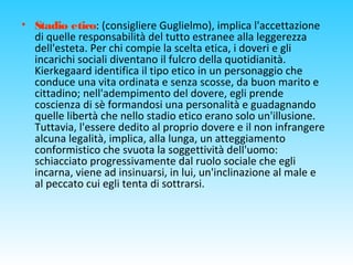 • Stadio etico: (consigliere Guglielmo), implica l'accettazione
di quelle responsabilità del tutto estranee alla leggerezza
dell'esteta. Per chi compie la scelta etica, i doveri e gli
incarichi sociali diventano il fulcro della quotidianità.
Kierkegaard identifica il tipo etico in un personaggio che
conduce una vita ordinata e senza scosse, da buon marito e
cittadino; nell'adempimento del dovere, egli prende
coscienza di sè formandosi una personalità e guadagnando
quelle libertà che nello stadio etico erano solo un'illusione.
Tuttavia, l'essere dedito al proprio dovere e il non infrangere
alcuna legalità, implica, alla lunga, un atteggiamento
conformistico che svuota la soggettività dell'uomo:
schiacciato progressivamente dal ruolo sociale che egli
incarna, viene ad insinuarsi, in lui, un'inclinazione al male e
al peccato cui egli tenta di sottrarsi.
 