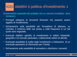 obiettivi e politica d'investimento 1 Caratteristiche essenziali del prodotto che un comune investitore  deve conoscere: Principali categorie di strumenti finanziari che possono essere oggetto di investimento. Dichiarazione sulla possibilit per l'investitore di ottenere, su richiesta, il rimborso delle sue quote, e sulla frequenza in cui tali quote sono negoziate. Eventuali obiettivi specifici di investimento in settori industriali, geografici o di mercato particolari, o determinati settori di attivit. Eventuale possibilit di scelta degli investimenti e indicazione  di un eventuale parametro di riferimento per il fondo. Dichiarazione sulle possibilit di reinvestire o distribuire i proventi.  giorgio tacconi KIID 