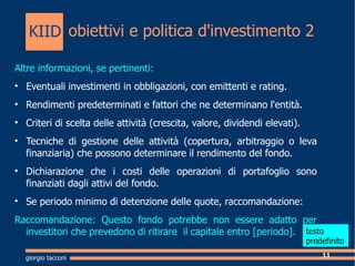 obiettivi e politica d'investimento 2 Altre informazioni, se pertinenti: Eventuali investimenti in obbligazioni, con emittenti e rating. Rendimenti predeterminati e fattori che ne determinano l'entit. Criteri di scelta delle attivit (crescita, valore, dividendi elevati). Tecniche di gestione delle attivit (copertura, arbitraggio o leva finanziaria) che possono determinare il rendimento del fondo. Dichiarazione che i costi delle operazioni di portafoglio sono finanziati dagli attivi del fondo. Se periodo minimo di detenzione delle quote, raccomandazione: Raccomandazione: Questo fondo potrebbe non essere adatto per investitori che prevedono di ritirare  il capitale entro [periodo].  giorgio tacconi KIID testo  predefinito 