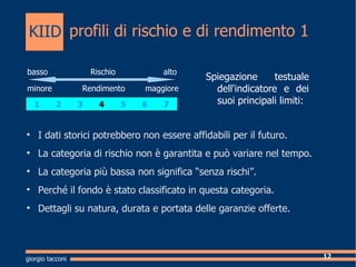 profili di rischio e di rendimento 1 Spiegazione testuale dell'indicatore e dei suoi principali limiti: I dati storici potrebbero non essere affidabili per il futuro. La categoria di rischio non  garantita e pu variare nel tempo. La categoria pi bassa non significa senza rischi. Perch il fondo  stato classificato in questa categoria. Dettagli su natura, durata e portata delle garanzie offerte.  giorgio tacconi basso  Rischio  alto minore  Rendimento  maggiore  KIID 1 2 3 4 5 6 7 