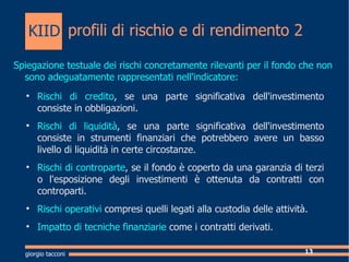 profili di rischio e di rendimento 2 Spiegazione testuale dei rischi concretamente rilevanti per il fondo che non sono adeguatamente rappresentati nell'indicatore: Rischi di credito , se una parte significativa dell'investimento consiste in obbligazioni. Rischi di liquidit , se una parte significativa dell'investimento consiste in strumenti finanziari che potrebbero avere un basso livello di liquidit in certe circostanze. Rischi di controparte , se il fondo  coperto da una garanzia di terzi o l'esposizione degli investimenti  ottenuta da contratti con controparti. Rischi operativi  compresi quelli legati alla custodia delle attivit. Impatto di tecniche finanziarie  come i contratti derivati. giorgio tacconi KIID 