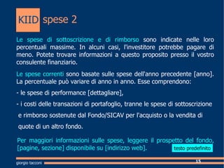 spese 2  giorgio tacconi Le spese di sottoscrizione e di rimborso  sono indicate nelle loro percentuali massime. In alcuni casi, l'investitore potrebbe pagare di meno. Potete trovare informazioni a questo proposito presso il vostro consulente finanziario. Le spese correnti  sono basate sulle spese dell'anno precedente [anno]. La percentuale pu variare di anno in anno. Esse comprendono: - le spese di performance [dettagliare], - i costi delle transazioni di portafoglio, tranne le spese di sottoscrizione  e rimborso sostenute dal Fondo/SICAV per l'acquisto o la vendita di  quote di un altro fondo. Per maggiori informazioni sulle spese, leggere il prospetto del fondo, [pagine, sezione] disponibile su [indirizzo web]. KIID testo predefinito 
