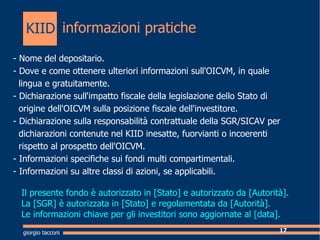 informazioni pratiche giorgio tacconi - Nome del depositario. - Dove e come ottenere ulteriori informazioni sull'OICVM, in quale  lingua e gratuitamente. - Dichiarazione sull'impatto fiscale della legislazione dello Stato di  origine dell'OICVM sulla posizione fiscale dell'investitore. - Dichiarazione sulla responsabilit contrattuale della SGR/SICAV per  dichiarazioni contenute nel KIID inesatte, fuorvianti o incoerenti  rispetto al prospetto dell'OICVM. - Informazioni specifiche sui fondi multi compartimentali. - Informazioni su altre classi di azioni, se applicabili. Il presente fondo  autorizzato in [Stato] e autorizzato da [Autorit].  La [SGR]  autorizzata in [Stato] e regolamentata da [Autorit]. Le informazioni chiave per gli investitori sono aggiornate al [data]. KIID 