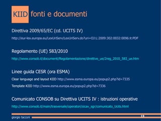 fonti e documenti Direttiva 2009/65/EC (cd. UCITS IV) http://eur-lex.europa.eu/LexUriServ/LexUriServ.do?uri=OJ:L:2009:302:0032:0096:it:PDF Regolamento (UE) 583/2010 http://www.consob.it/documenti/Regolamentazione/direttive_ue/2reg_2010_583_ue.htm Linee guida CESR (ora ESMA) Clear language and layout KIID   http://www.esma.europa.eu/popup2.php?id=7335 Template KIID   http://www.esma.europa.eu/popup2.php?id=7336 Comunicato CONSOB su Direttiva UCITS IV : istruzioni operative http://www.consob.it/main/trasversale/operatori/sicav_sgr/comunicato_Ucits.html giorgio tacconi KIID 