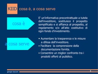 cosa , a cosa serve Cosa  E' un'informativa precontrattuale a tutela dell'investitore, sostituisce il prospetto semplificato e si affianca al prospetto, al regolamento e/o all'atto costitutivo di ogni fondo d'investimento. cosa  a cosa serve ?  Au mentare la trasparenza e le misure  a difesa dell'investitore.  ?  Facilitare  la comprensione della  documentazione fornita. ?  Consentire un miglior confronto tra i  prodotti offerti al pubblico. giorgio tacconi KIID 