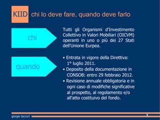 chi lo deve fare, quando deve farlo Cosa  Tutti gli Organismi d'Investimento Collettivo in Valori Mobiliari (OICVM) operanti in uno o pi dei 27 Stati dell'Unione Eurpea. chi quando ?  Entrata in vigore della Direttiva: 1 luglio 2011.  ?  Deposito della documentazione in  CONSOB: entro 29 febbraio 2012. ?  Revisione annuale obbligatoria e in  ogni caso di modifiche significative  al prospetto, al regolamento e/o    all'atto costituivo del fondo. giorgio tacconi KIID 
