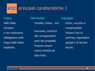 principali caratteristiche 1 Lingua   dello Stato  d'origine  e con traduzione  obbligatoria nella  lingua dello Stato  ospitante. Informazioni corrette, chiare,  non  fuorvianti, c onformi  alle corrispondenti  parti del prospetto. Possono essere  inclusi rimandi ad  altre fonti.  Linguaggio chiaro, succinto e comprensibile. Evitare l'uso di perifrasi, espressioni  gergali e di termini  tecnici. giorgio tacconi KIID 