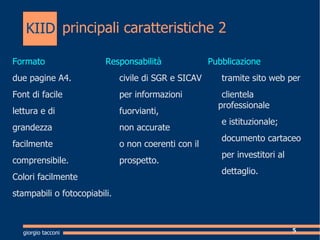 principali caratteristiche 2 Formato   due pagine A4. Font di facile  lettura e di  grandezza  facilmente comprensibile. Colori facilmente  stampabili o fotocopiabili. Responsabilit civile  di SGR e SICAV  per informazioni  fuorvianti,  non accurate  o non coerenti con il  prospetto. Pubblicazione t ramite sito web per clientela professionale e istituzionale;  documento cartaceo per investitori al  dettaglio.  giorgio tacconi KIID 