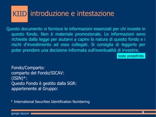 introduzione e intestazione Questo documento vi fornisce le informazioni essenziali per chi investe in questo fondo. Non  materiale promozionale. Le informazioni sono richieste dalla legge per aiutarvi a capire la natura di questo fondo e i rischi d'investimento ad esso collegati. Si consiglia di leggerlo per poter prendere una decisione informata sull'eventualit di investire.   Fondo/Comparto:  comparto del Fondo/SICAV:  (ISIN)*: Questo Fondo  gestito dalla SGR: appartenente al Gruppo: * International Securities Identification Numbering giorgio tacconi KIID testo predefinito 