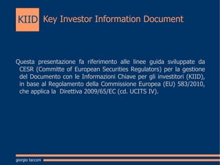 Key Investor Information Document   Questa presentazione fa riferimento alle linee guida sviluppate da CESR (Committe of European Securities Regulators) per la gestione del Documento con le Informazioni Chiave per gli investitori (KIID), in base al Regolamento della Commissione Europea (EU) 583/2010, che applica la  Direttiva 2009/65/EC (cd. UCITS IV). giorgio tacconi KIID 