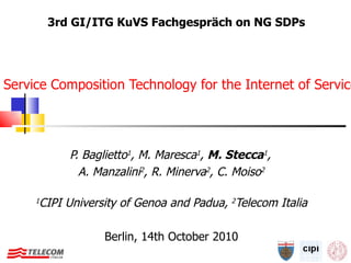 Service Composition Technology for the Internet of Services and for Next Generation Telecom Services P. Baglietto 1 , M. Maresca 1 ,  M. Stecca 1 ,   A. Manzalini 2 , R. Minerva 2 , C. Moiso 2 1 CIPI University of Genoa and Padua,  2 Telecom Italia Berlin, 14th October 2010 3rd GI/ITG KuVS Fachgespräch on NG SDPs 