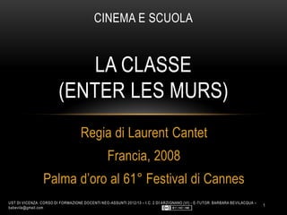 Regia di Laurent Cantet
Francia, 2008
Palma d’oro al 61° Festival di Cannes
CINEMA E SCUOLA
LA CLASSE
(ENTER LES MURS)
UST DI VICENZA: CORSO DI FORMAZIONE DOCENTI NEO-ASSUNTI 2012/13 – I.C. 2 DI ARZIGNANO (VI) - E-TUTOR: BARBARA BEVILACQUA –
babevila@gmail.com
1
 