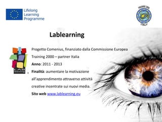 Lablearning
Progetto Comenius, finanziato dalla Commissione Europea
Training 2000 – partner Italia
Anno: 2011 - 2013
Finalità: aumentare la motivazione
all’apprendimento attraverso attività
creative incentrate sui nuovi media.
Sito web www.lablearning.eu
 