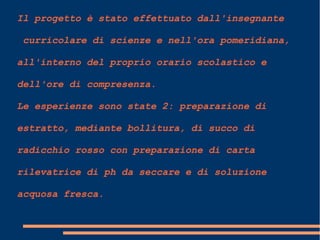 Il progetto è stato effettuato dall'insegnante
curricolare di scienze e nell'ora pomeridiana,
all'interno del proprio orario scolastico e
dell'ore di compresenza.
Le esperienze sono state 2: preparazione di
estratto, mediante bollitura, di succo di
radicchio rosso con preparazione di carta
rilevatrice di ph da seccare e di soluzione
acquosa fresca.
 