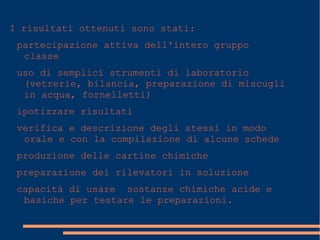 I risultati ottenuti sono stati:
partecipazione attiva dell'intero gruppo
classe
uso di semplici strumenti di laboratorio
(vetrerie, bilancia, preparazione di miscugli
in acqua, fornelletti)
ipotizzare risultati
verifica e descrizione degli stessi in modo
orale e con la compilazione di alcune schede
produzione delle cartine chimiche
preparazione dei rilevatori in soluzione
capacità di usare sostanze chimiche acide e
basiche per testare le preparazioni.
 